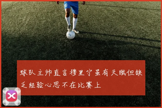 球队主帅直言穆里宁虽有天赋但缺乏经验心思不在比赛上