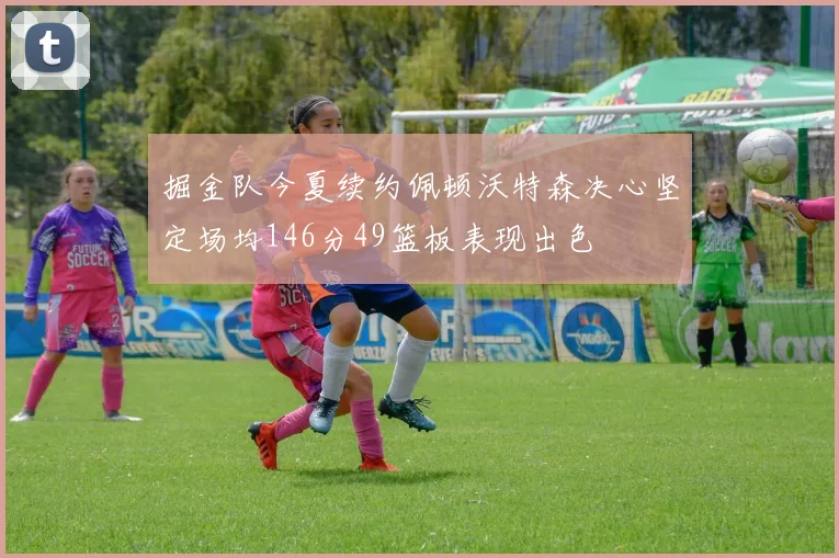 掘金队今夏续约佩顿沃特森决心坚定场均146分49篮板表现出色