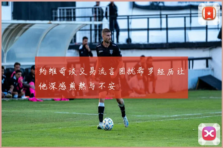 约维奇谈交易流言困扰希罗经历让他深感煎熬与不安