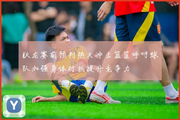 狄龙赛前预判热火冲击篮筐呼吁球队加强身体对抗提升竞争力