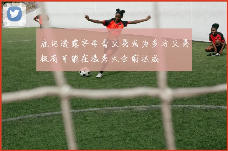 鹿记透露字母哥交易或为多方交易极有可能在选秀大会前达成