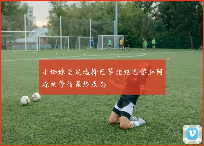 小蜘蛛坚定选择巴萨拒绝巴黎和阿森纳等待最终表态