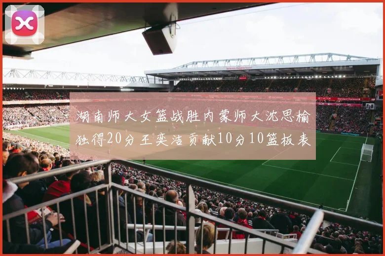 湖南师大女篮战胜内蒙师大沈思榆独得20分王奕洁贡献10分10篮板表现出色