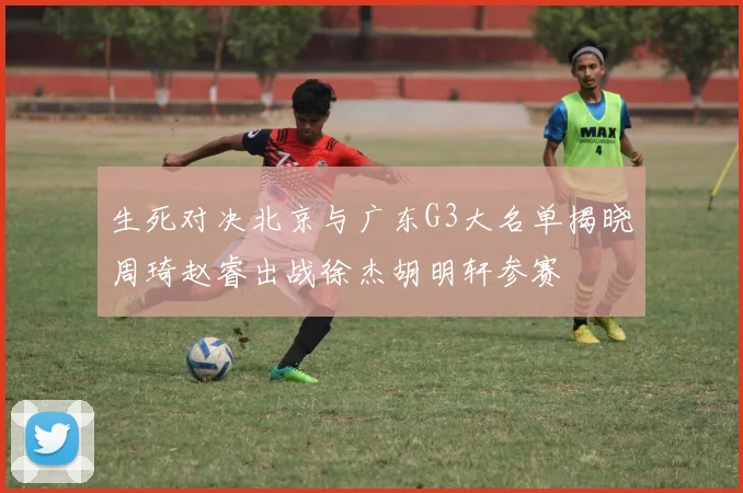 生死对决北京与广东G3大名单揭晓周琦赵睿出战徐杰胡明轩参赛