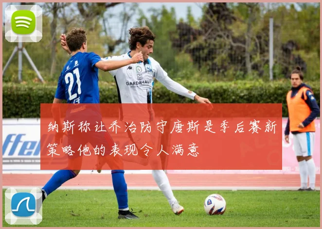 纳斯称让乔治防守唐斯是季后赛新策略他的表现令人满意
