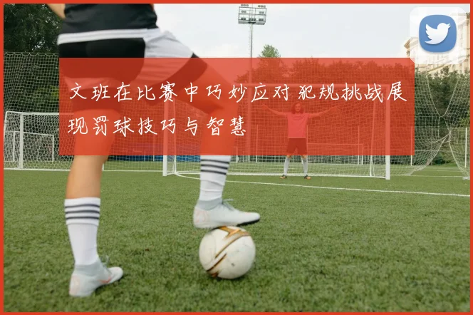 文班在比赛中巧妙应对犯规挑战展现罚球技巧与智慧