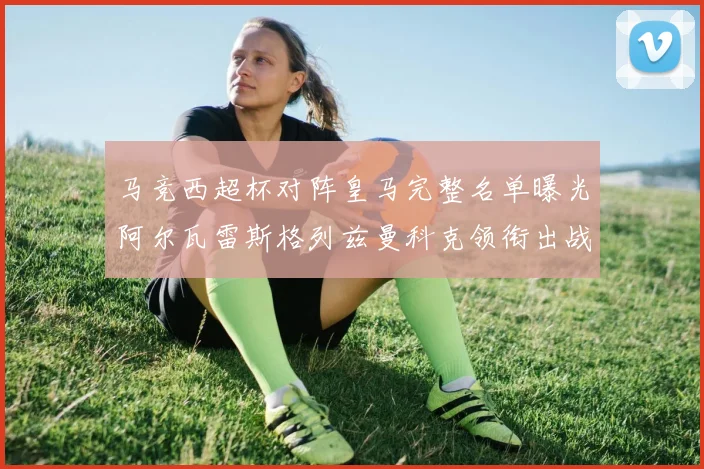 马竞西超杯对阵皇马完整名单曝光阿尔瓦雷斯格列兹曼科克领衔出战