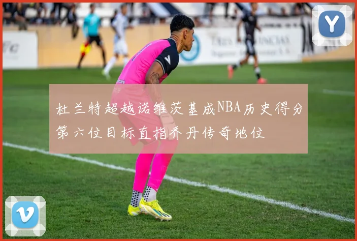 杜兰特超越诺维茨基成NBA历史得分第六位目标直指乔丹传奇地位