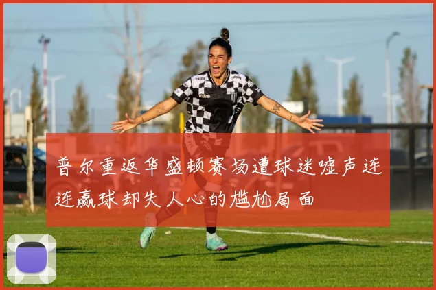 普尔重返华盛顿赛场遭球迷嘘声连连赢球却失人心的尴尬局面