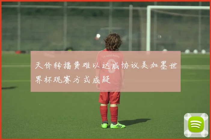 天价转播费难以达成协议美加墨世界杯观赛方式成疑