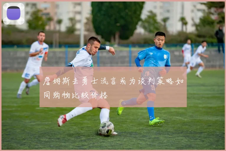 詹姆斯去勇士流言或为谈判策略如同购物比较价格