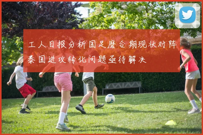 工人日报分析国足磨合期现状对阵泰国进攻转化问题亟待解决
