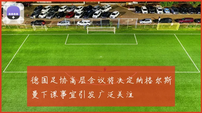 德国足协高层会议将决定纳格尔斯曼下课事宜引发广泛关注
