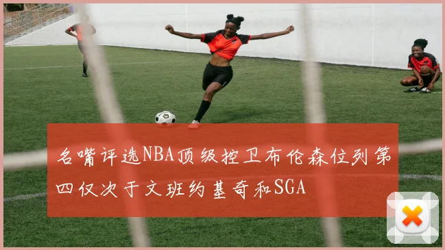 名嘴评选NBA顶级控卫布伦森位列第四仅次于文班约基奇和SGA