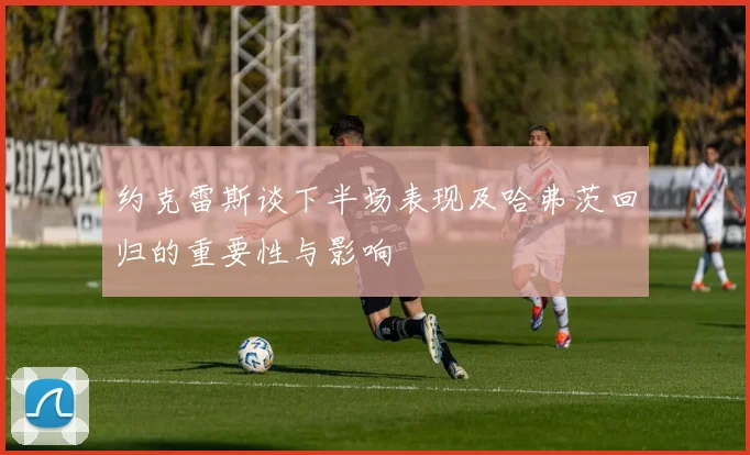 约克雷斯谈下半场表现及哈弗茨回归的重要性与影响