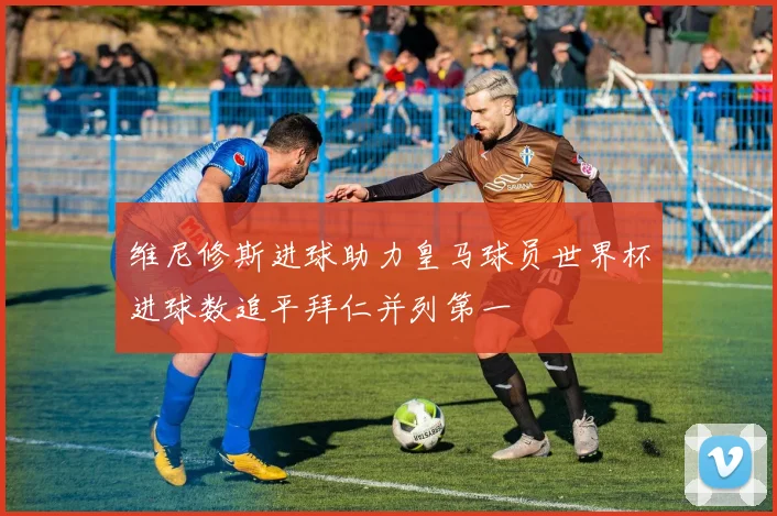 维尼修斯进球助力皇马球员世界杯进球数追平拜仁并列第一