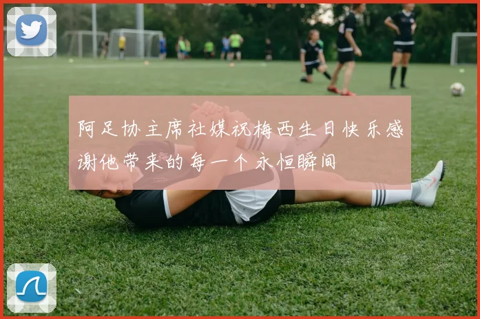 阿足协主席社媒祝梅西生日快乐感谢他带来的每一个永恒瞬间