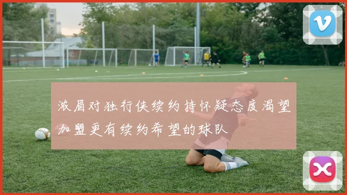 浓眉对独行侠续约持怀疑态度渴望加盟更有续约希望的球队