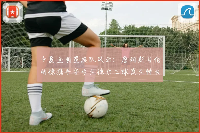 今夏全明星换队风云：詹姆斯与伦纳德携手字母兰德尔三球莫兰特共创辉煌