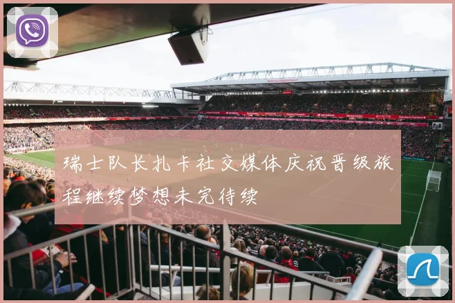 瑞士队长扎卡社交媒体庆祝晋级旅程继续梦想未完待续