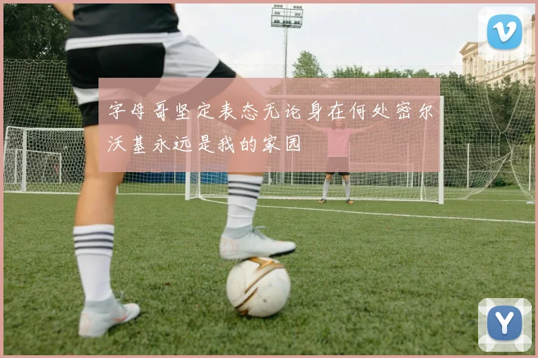 字母哥坚定表态无论身在何处密尔沃基永远是我的家园