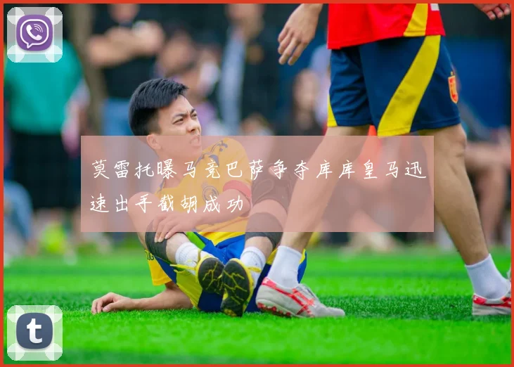 莫雷托曝马竞巴萨争夺库库皇马迅速出手截胡成功