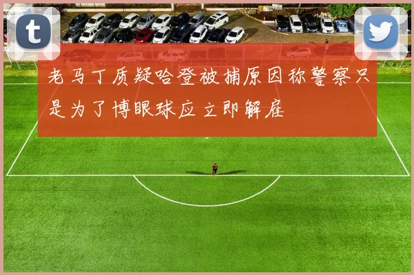 老马丁质疑哈登被捕原因称警察只是为了博眼球应立即解雇