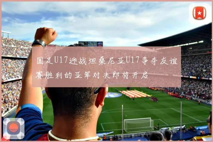 国足U17迎战坦桑尼亚U17争夺友谊赛胜利的亚军对决即将开启