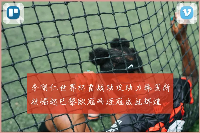 李刚仁世界杯首战助攻助力韩国新核崛起巴黎欧冠两连冠成就辉煌