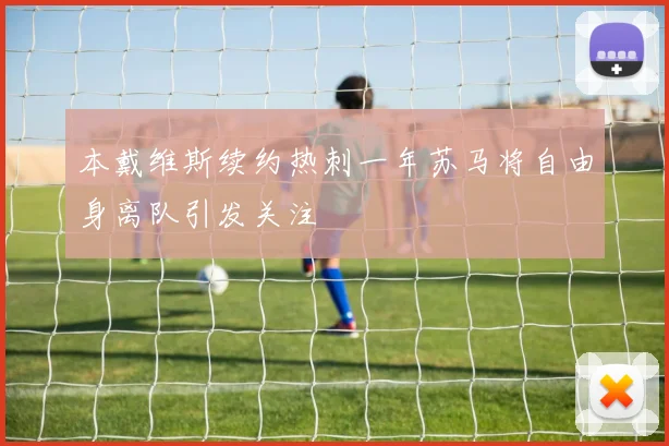 本戴维斯续约热刺一年苏马将自由身离队引发关注